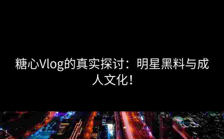 糖心Vlog的真实探讨：明星黑料与成人文化！