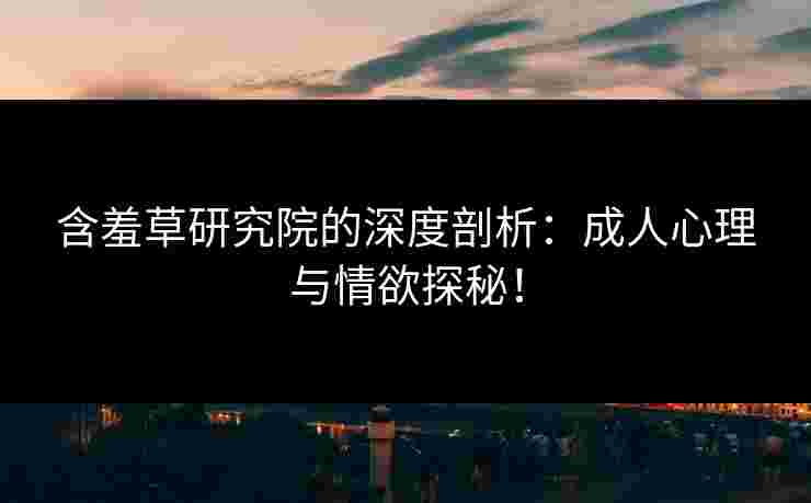 含羞草研究院的深度剖析：成人心理与情欲探秘！