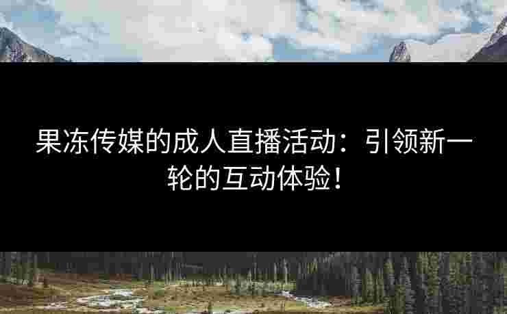 果冻传媒的成人直播活动:引领新一轮的互动体验! 果冻传媒的成人直播活动:引领新一轮的互动体验!