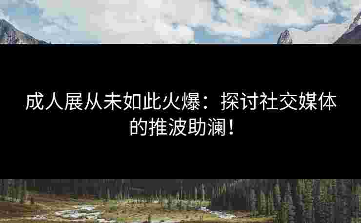 成人展从未如此火爆：探讨社交媒体的推波助澜！