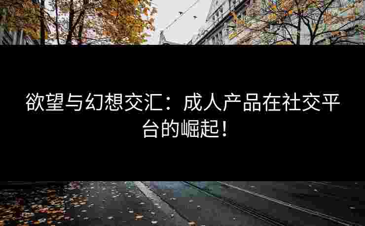 欲望与幻想交汇:成人产品在社交平台的崛起! 欲望与幻想交汇:成人产品在社交平台的崛起!