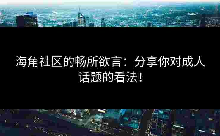 海角社区的畅所欲言：分享你对成人话题的看法！