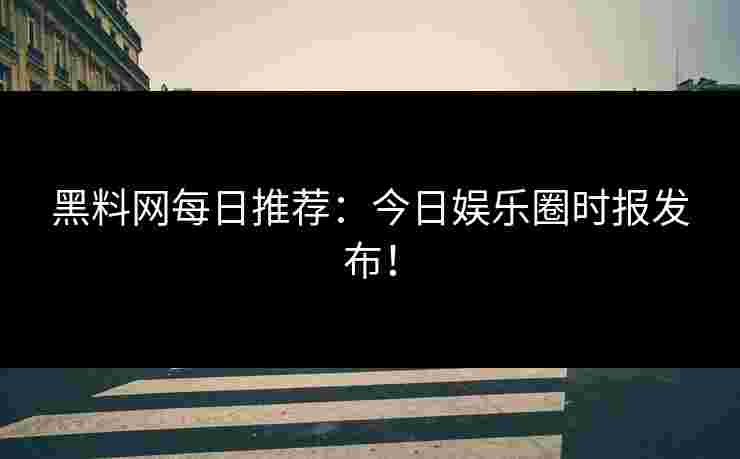 黑料网每日推荐:今日娱乐圈时报发布! 黑料网每日推荐:今日娱乐圈时报发布!