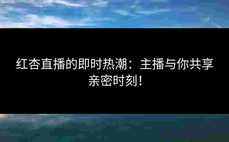 红杏直播的即时热潮：主播与你共享亲密时刻！