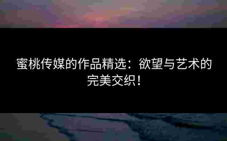 蜜桃传媒的作品精选：欲望与艺术的完美交织！