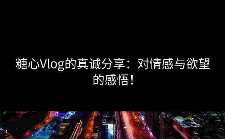 糖心Vlog的真诚分享：对情感与欲望的感悟！