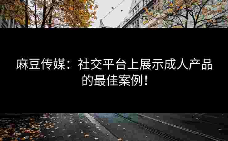 麻豆传媒：社交平台上展示成人产品的最佳案例！