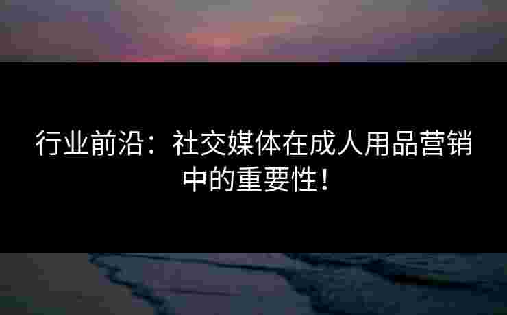行业前沿:社交媒体在成人用品营销中的重要性! 行业前沿:社交媒体在成人用品营销中的重要性!