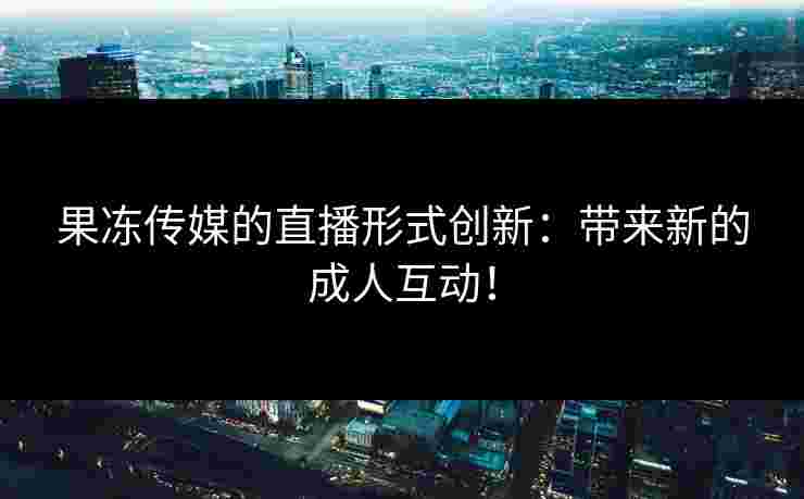 果冻传媒的直播形式创新：带来新的成人互动！