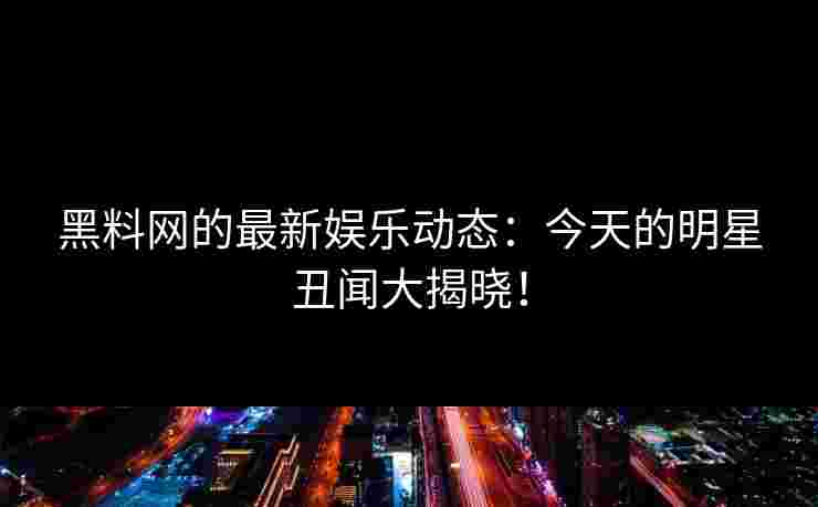 黑料网的最新娱乐动态：今天的明星丑闻大揭晓！