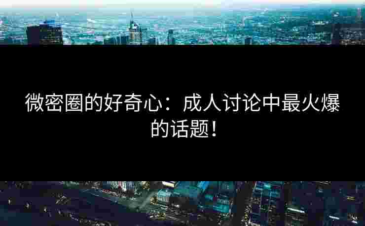 微密圈的好奇心：成人讨论中最火爆的话题！