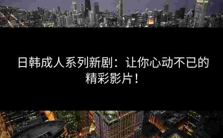 日韩成人系列新剧：让你心动不已的精彩影片！