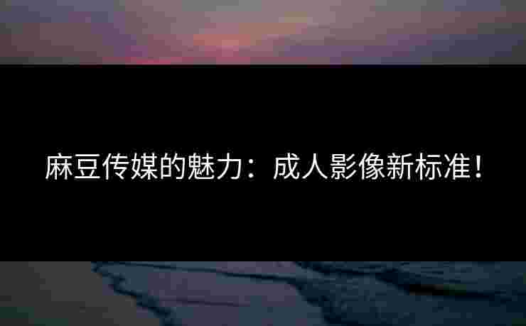 麻豆传媒的魅力：成人影像新标准！