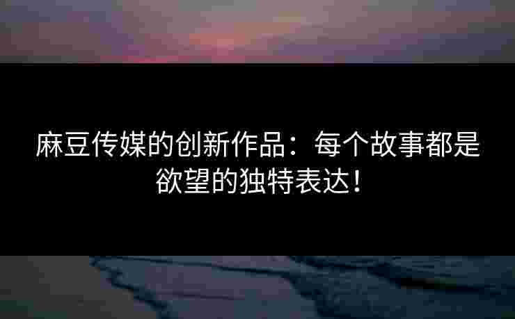 麻豆传媒的创新作品：每个故事都是欲望的独特表达！