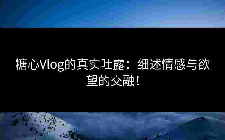 糖心Vlog的真实吐露：细述情感与欲望的交融！
