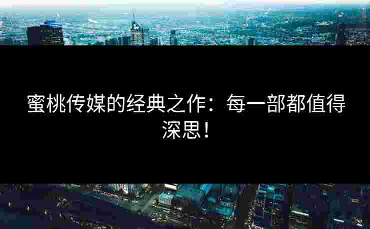 蜜桃传媒的经典之作：每一部都值得深思！