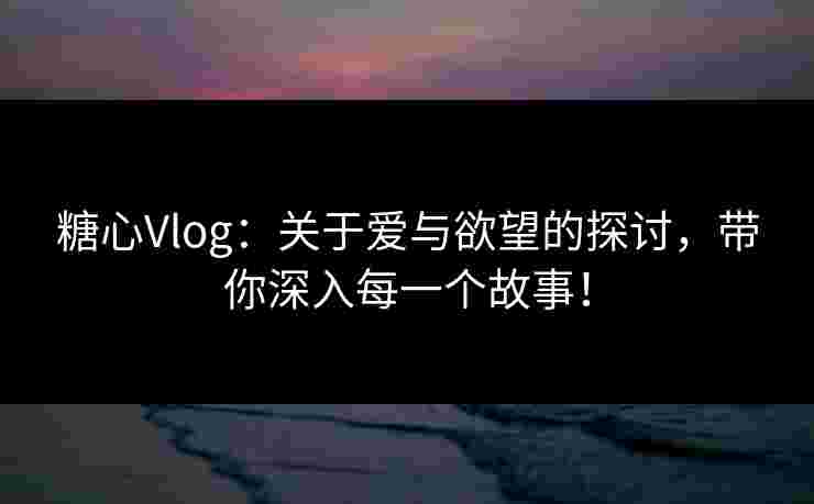 糖心Vlog：关于爱与欲望的探讨，带你深入每一个故事！