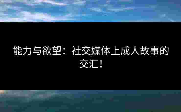 能力与欲望：社交媒体上成人故事的交汇！