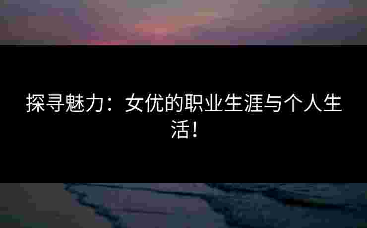 探寻魅力：女优的职业生涯与个人生活！