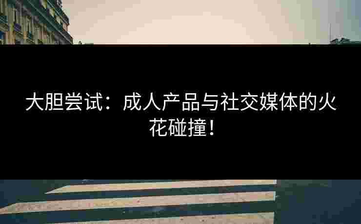大胆尝试：成人产品与社交媒体的火花碰撞！