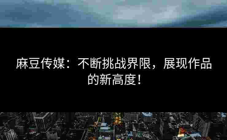 麻豆传媒：不断挑战界限，展现作品的新高度！