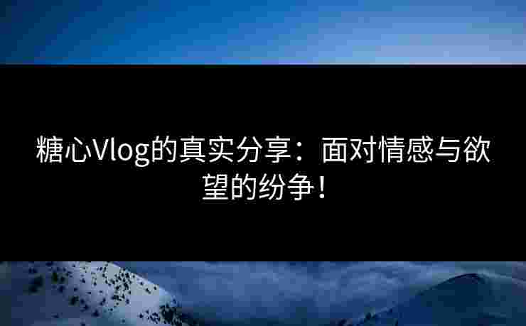 糖心Vlog的真实分享：面对情感与欲望的纷争！