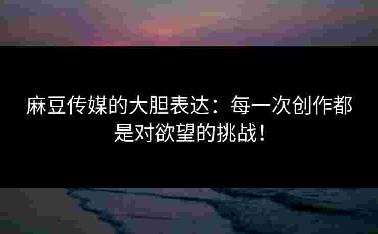 麻豆传媒的大胆表达：每一次创作都是对欲望的挑战！