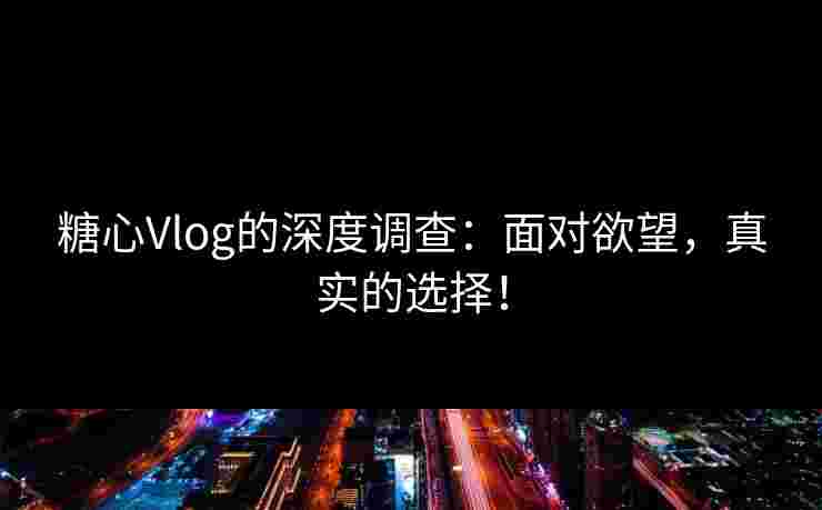 糖心Vlog的深度调查：面对欲望，真实的选择！