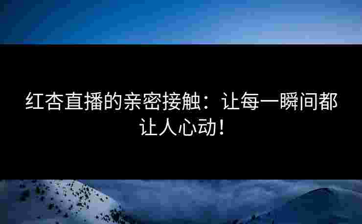 红杏直播的亲密接触：让每一瞬间都让人心动！