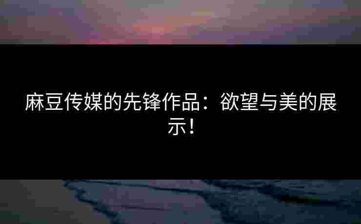 麻豆传媒的先锋作品：欲望与美的展示！