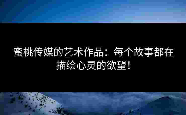蜜桃传媒的艺术作品：每个故事都在描绘心灵的欲望！