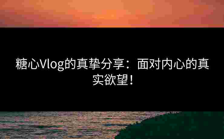 糖心Vlog的真挚分享：面对内心的真实欲望！
