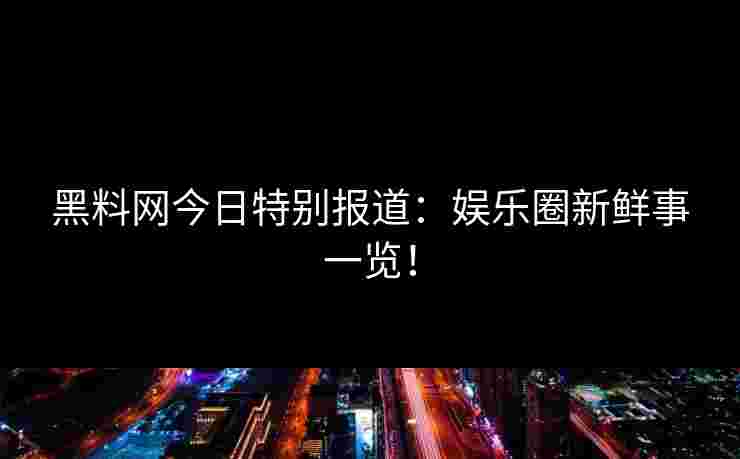 黑料网今日特别报道:娱乐圈新鲜事一览! 黑料网今日特别报道:娱乐圈新鲜事一览!