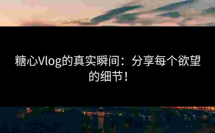 糖心Vlog的真实瞬间：分享每个欲望的细节！