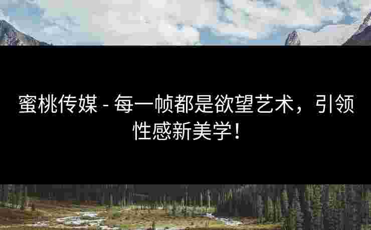 蜜桃传媒 - 每一帧都是欲望艺术，引领性感新美学！