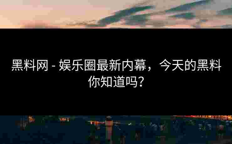 黑料网 - 娱乐圈最新内幕,今天的黑料你知道吗? 黑料网 - 娱乐圈最新内幕,今天的黑料你知道吗?