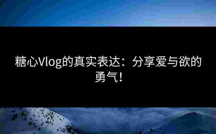 糖心Vlog的真实表达：分享爱与欲的勇气！