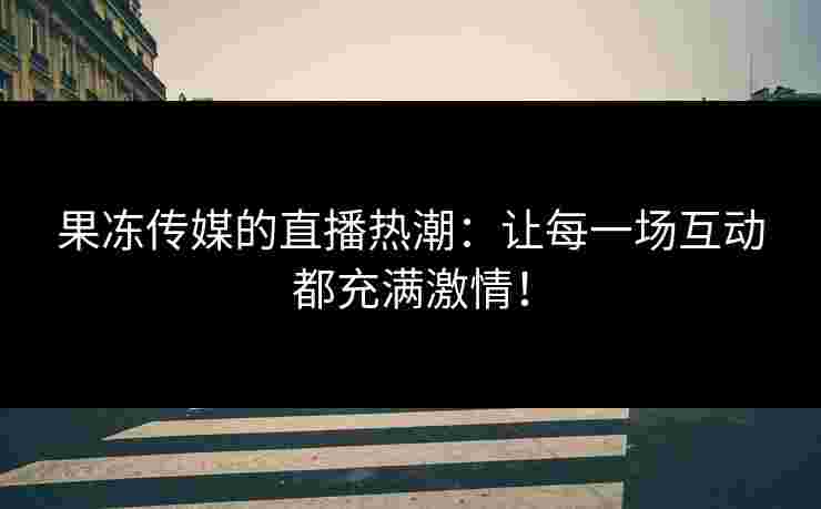 果冻传媒的直播热潮：让每一场互动都充满激情！