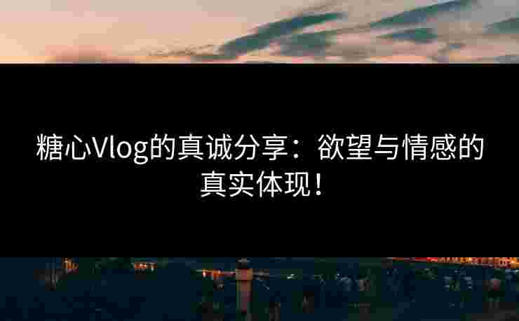 糖心Vlog的真诚分享：欲望与情感的真实体现！