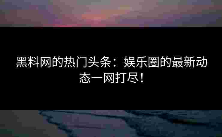 黑料网的热门头条：娱乐圈的最新动态一网打尽！