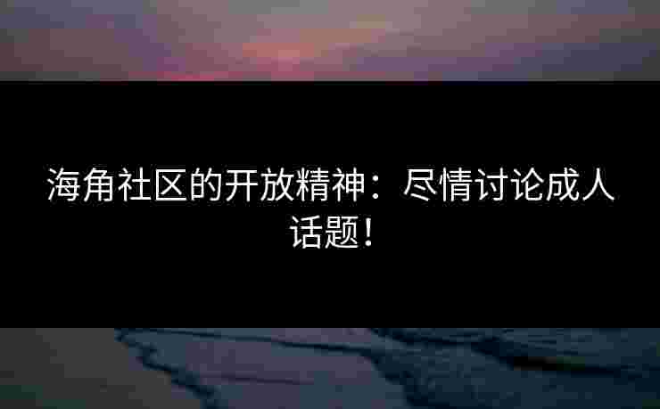 海角社区的开放精神：尽情讨论成人话题！