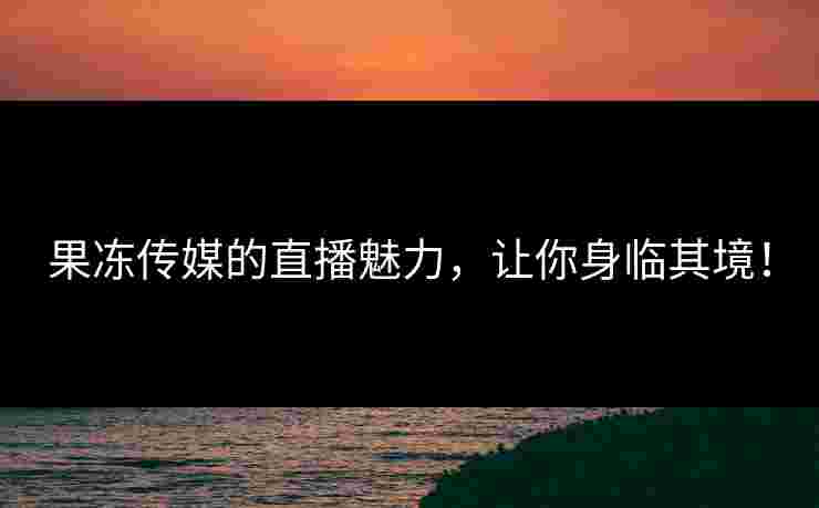 果冻传媒的直播魅力，让你身临其境！