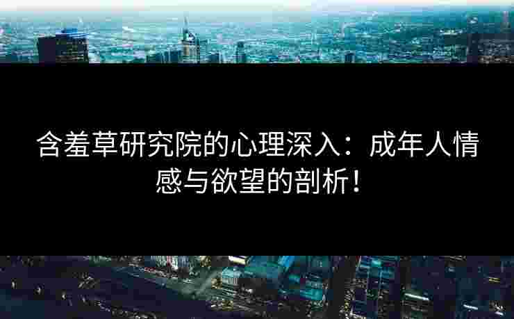 含羞草研究院的心理深入：成年人情感与欲望的剖析！