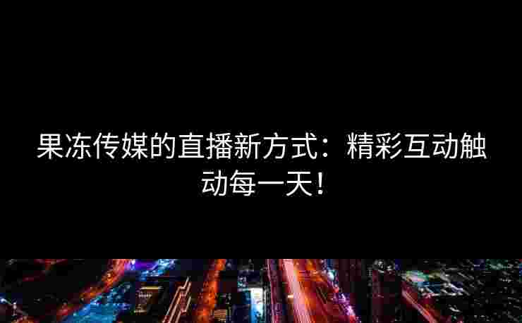 果冻传媒的直播新方式：精彩互动触动每一天！