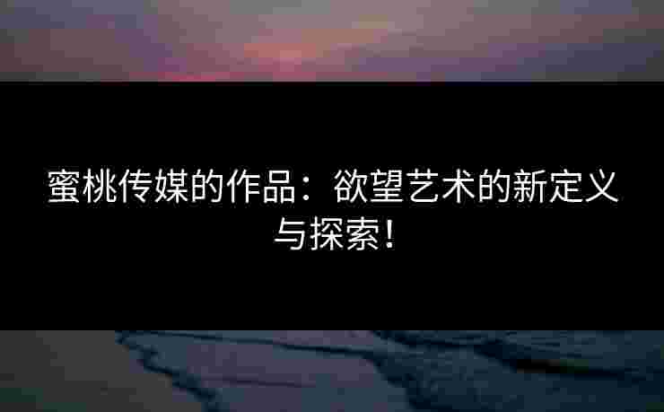 蜜桃传媒的作品：欲望艺术的新定义与探索！