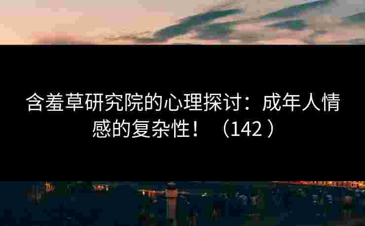含羞草研究院的心理探讨：成年人情感的复杂性！（142 ）