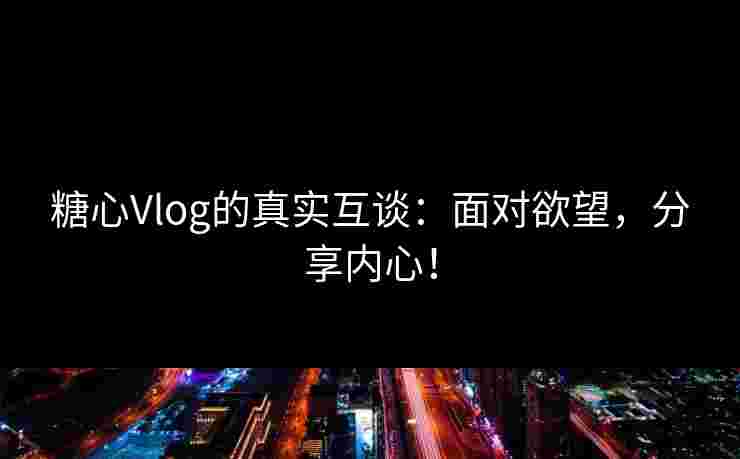 糖心Vlog的真实互谈：面对欲望，分享内心！