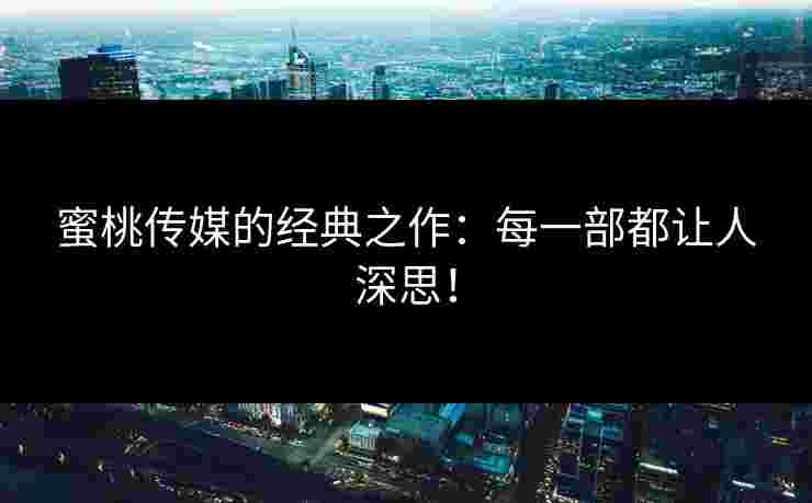 蜜桃传媒的经典之作：每一部都让人深思！