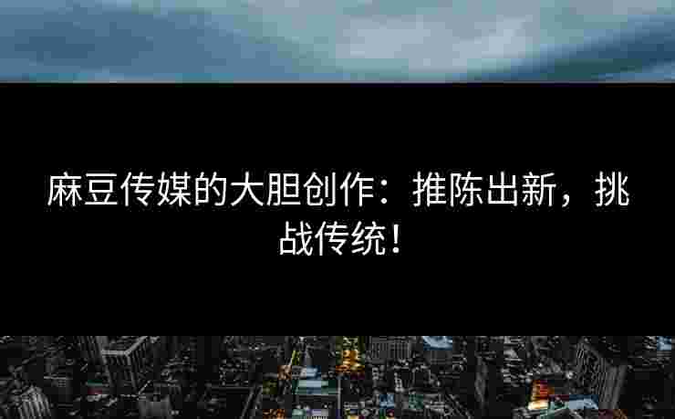 麻豆传媒的大胆创作：推陈出新，挑战传统！