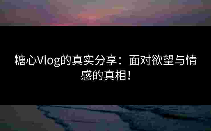 糖心Vlog的真实分享：面对欲望与情感的真相！